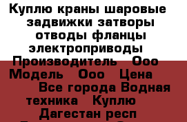 Куплю краны шаровые  задвижки затворы отводы фланцы электроприводы › Производитель ­ Ооо › Модель ­ Ооо › Цена ­ 2 000 - Все города Водная техника » Куплю   . Дагестан респ.,Дагестанские Огни г.